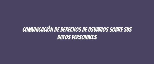 Comunicación de derechos de usuarios sobre sus datos personales Comunicación de derechos de usuarios sobre sus datos personales