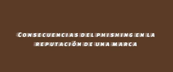 Consecuencias del phishing en la reputación de una marca Consecuencias del phishing en la reputación de una marca
