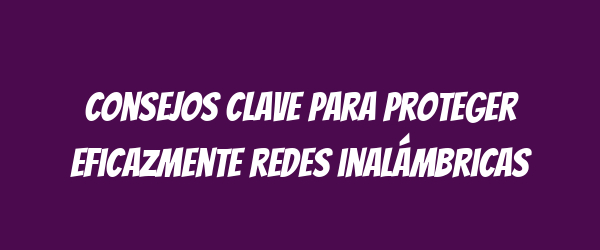 Consejos clave para proteger eficazmente redes inalámbricas Consejos clave para proteger eficazmente redes inalámbricas
