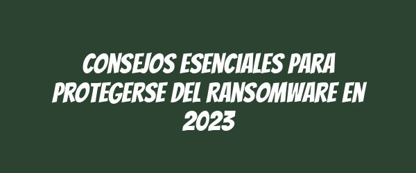 Consejos Esenciales para Protegerse del Ransomware en 2023