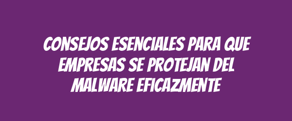 Consejos esenciales para que empresas se protejan del malware eficazmente