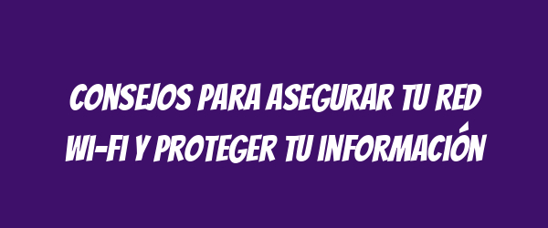 Consejos para asegurar tu red Wi-Fi y proteger tu información