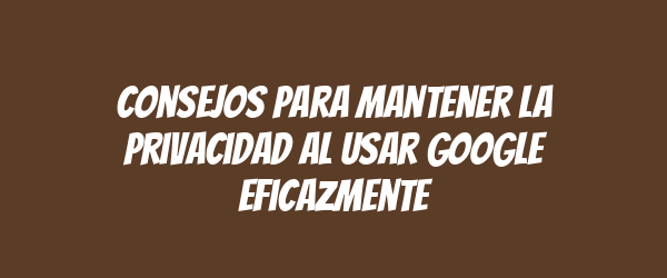 Consejos para mantener la privacidad al usar Google eficazmente Consejos para mantener la privacidad al usar Google eficazmente