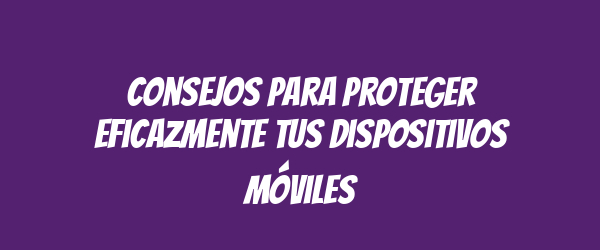 Consejos para proteger eficazmente tus dispositivos móviles Consejos para proteger eficazmente tus dispositivos móviles
