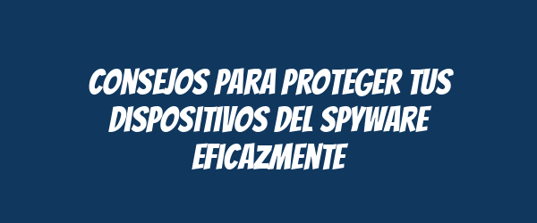 Consejos para proteger tus dispositivos del spyware eficazmente