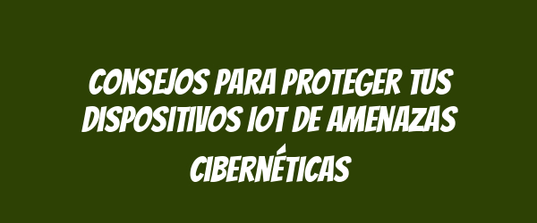 Consejos para proteger tus dispositivos IoT de amenazas cibernéticas Consejos para proteger tus dispositivos IoT de amenazas cibernéticas