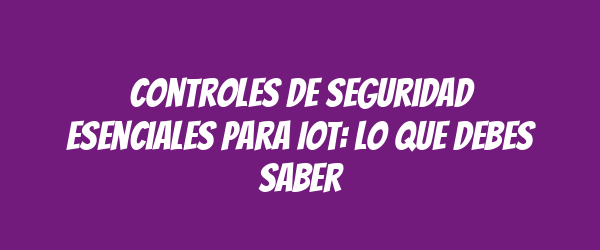 Controles de seguridad esenciales para IoT: lo que debes saber