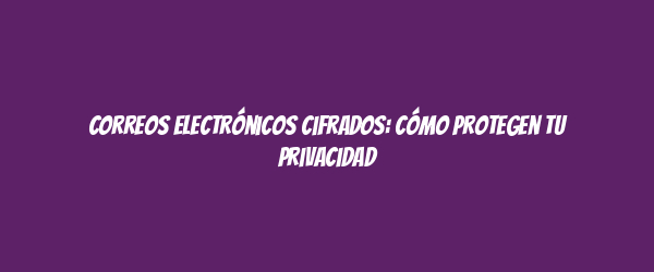 Correos electrónicos cifrados: Cómo protegen tu privacidad