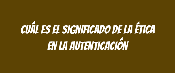Cuál es el significado de la ética en la autenticación Cuál es el significado de la ética en la autenticación
