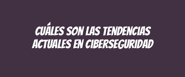 Cuáles son las tendencias actuales en ciberseguridad