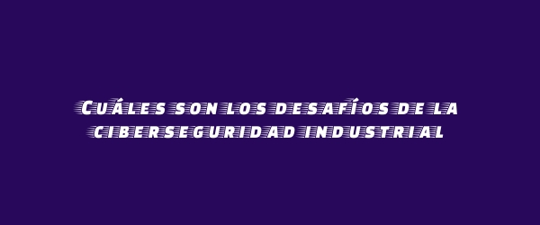 Cuáles son los desafíos de la ciberseguridad industrial Cuáles son los desafíos de la ciberseguridad industrial