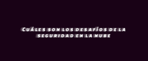Cuáles son los desafíos de la seguridad en la nube