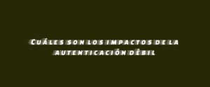 Cuáles son los impactos de la autenticación débil