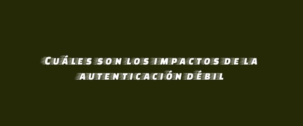 Cuáles son los impactos de la autenticación débil Cuáles son los impactos de la autenticación débil