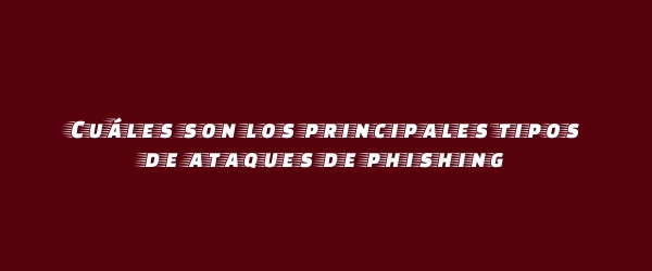 Cuáles son los principales tipos de ataques de phishing