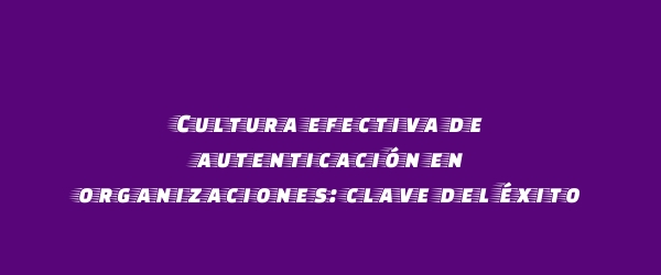 Cultura efectiva de autenticación en organizaciones: clave del éxito