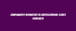 Cumplimiento normativo en ciberseguridad: claves esenciales