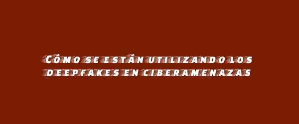 Cómo se están utilizando los deepfakes en ciberamenazas