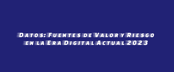 Datos: Fuentes de Valor y Riesgo en la Era Digital Actual 2023