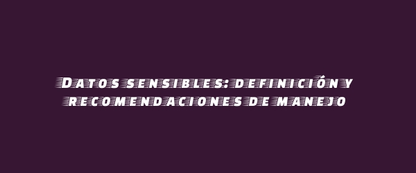 Datos sensibles: definición y recomendaciones de manejo