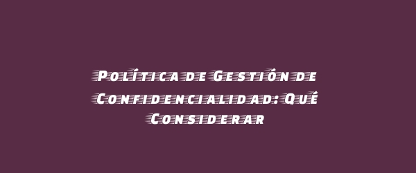 Política de Gestión de Confidencialidad: Qué Considerar
