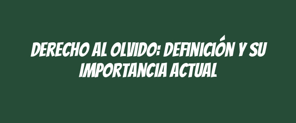 Derecho al Olvido: Definición y Su Importancia Actual
