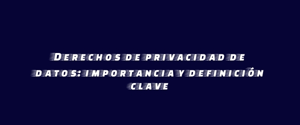 Derechos de privacidad de datos: importancia y definición clave