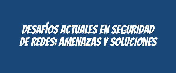 Desafíos actuales en seguridad de redes: amenazas y soluciones