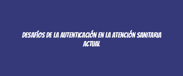 Desafíos de la autenticación en la atención sanitaria actual Desafíos de la autenticación en la atención sanitaria actual