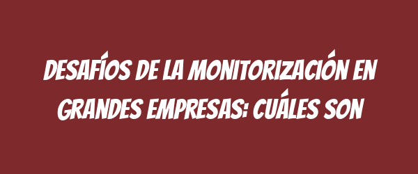 Desafíos de la monitorización en grandes empresas: cuáles son Desafíos de la monitorización en grandes empresas: cuáles son