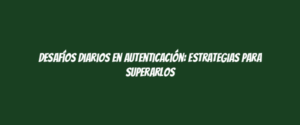 Desafíos diarios en autenticación: estrategias para superarlos