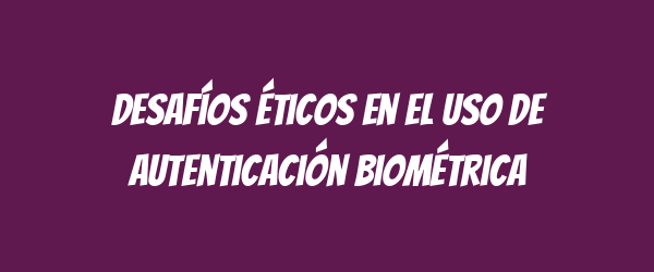 Desafíos éticos en el uso de autenticación biométrica
