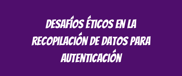 Desafíos éticos en la recopilación de datos para autenticación