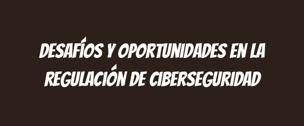 Desafíos y oportunidades en la regulación de ciberseguridad Desafíos y oportunidades en la regulación de ciberseguridad