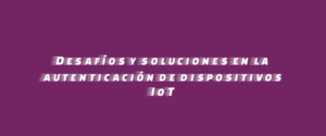 Desafíos y soluciones en la autenticación de dispositivos IoT