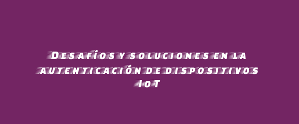 Desafíos y soluciones en la autenticación de dispositivos IoT Desafíos y soluciones en la autenticación de dispositivos IoT