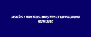 Desafíos y tendencias emergentes en ciberseguridad hasta 2030