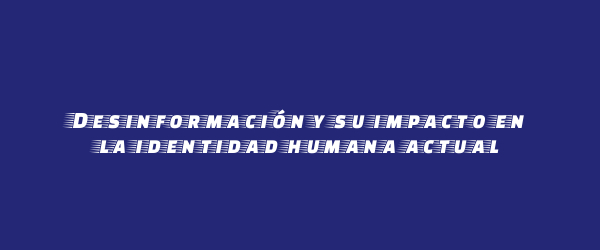 Desinformación y su impacto en la identidad humana actual Desinformación y su impacto en la identidad humana actual