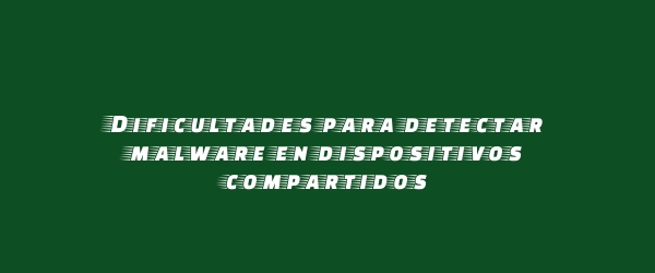 Dificultades para detectar malware en dispositivos compartidos Dificultades para detectar malware en dispositivos compartidos