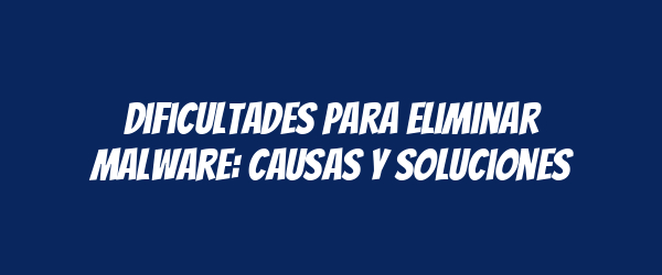 Dificultades para Eliminar Malware: Causas y Soluciones