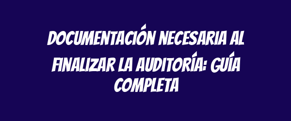 Documentación necesaria al finalizar la auditoría: guía completa
