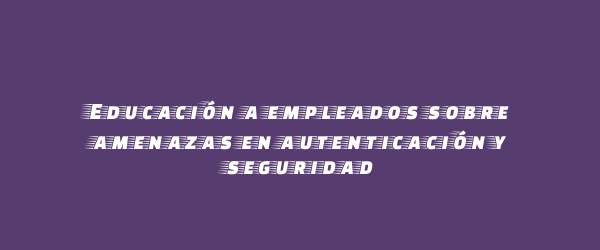 Educación a empleados sobre amenazas en autenticación y seguridad