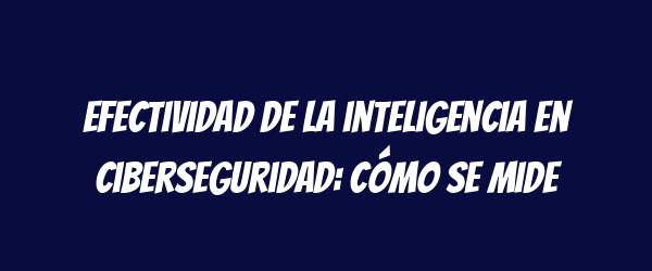 Efectividad de la inteligencia en ciberseguridad: cómo se mide Efectividad de la inteligencia en ciberseguridad: cómo se mide