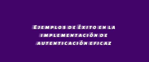 Ejemplos de éxito en la implementación de autenticación eficaz