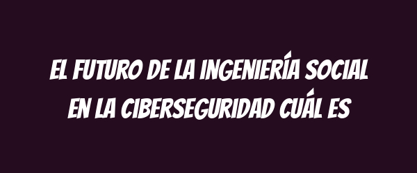 El futuro de la ingeniería social en la ciberseguridad Cuál es