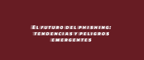 El futuro del phishing: tendencias y peligros emergentes El futuro del phishing: tendencias y peligros emergentes