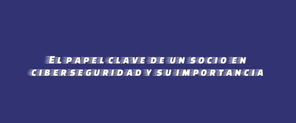 El papel clave de un socio en ciberseguridad y su importancia