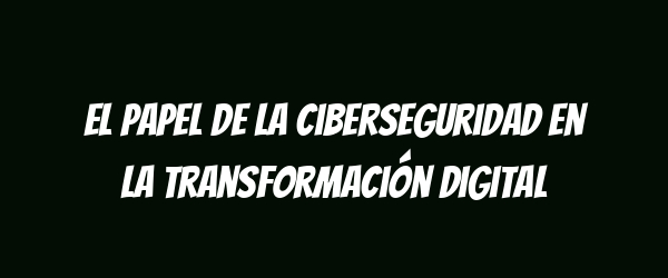 El papel de la ciberseguridad en la transformación digital El papel de la ciberseguridad en la transformación digital