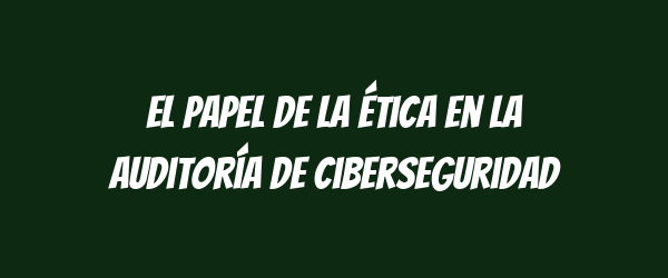 El papel de la ética en la auditoría de ciberseguridad