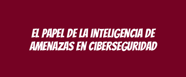 El papel de la inteligencia de amenazas en ciberseguridad El papel de la inteligencia de amenazas en ciberseguridad